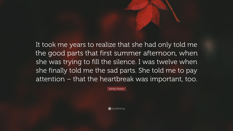 Ashley Poston Quote: “It took me years to realize that she had only told me the good parts that first summer afternoon, when she was trying to fill the silence. I was twelve when she finally told me the sad parts. She told me to pay attention – that the heartbreak was important, too.”