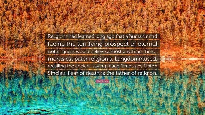 Dan Brown Quote: “Religions had learned long ago that a human mind facing the terrifying prospect of eternal nothingness would believe almost anything. Timor mortis est pater religionis, Langdon mused, recalling the ancient saying made famous by Upton Sinclair. Fear of death is the father of religion.”