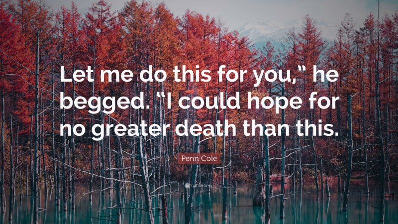 Penn Cole Quote: “Let me do this for you,” he begged. “I could hope for no greater death than this.”