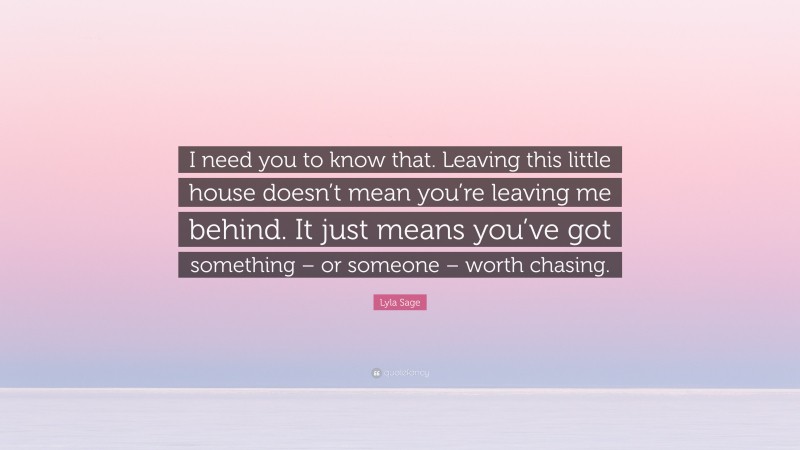 Lyla Sage Quote: “I need you to know that. Leaving this little house doesn’t mean you’re leaving me behind. It just means you’ve got something – or someone – worth chasing.”
