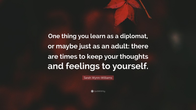 Sarah Wynn-Williams Quote: “One thing you learn as a diplomat, or maybe just as an adult: there are times to keep your thoughts and feelings to yourself.”