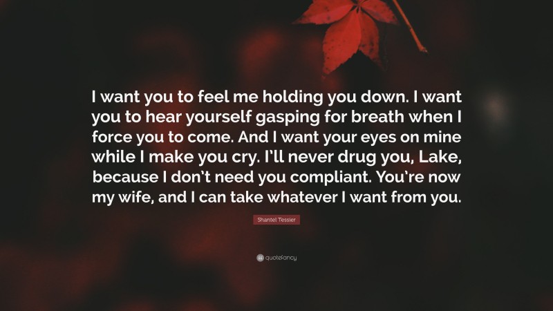 Shantel Tessier Quote: “I want you to feel me holding you down. I want you to hear yourself gasping for breath when I force you to come. And I want your eyes on mine while I make you cry. I’ll never drug you, Lake, because I don’t need you compliant. You’re now my wife, and I can take whatever I want from you.”