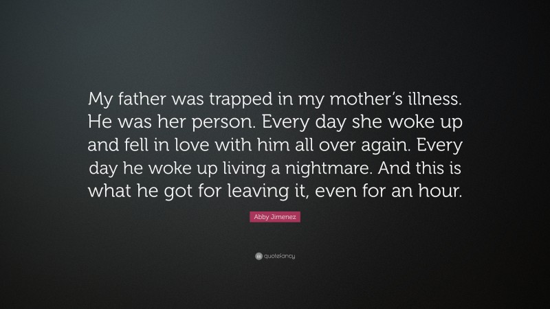 Abby Jimenez Quote: “My father was trapped in my mother’s illness. He was her person. Every day she woke up and fell in love with him all over again. Every day he woke up living a nightmare. And this is what he got for leaving it, even for an hour.”