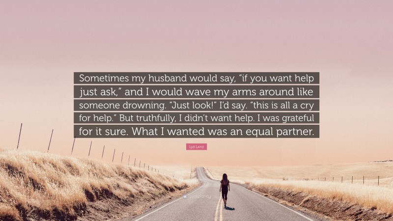 Lyz Lenz Quote: “Sometimes my husband would say, “if you want help just ask,” and I would wave my arms around like someone drowning. “Just look!” I’d say. “this is all a cry for help.” But truthfully, I didn’t want help. I was grateful for it sure. What I wanted was an equal partner.”