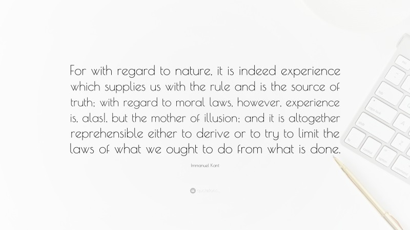 Immanuel Kant Quote: “For with regard to nature, it is indeed experience which supplies us with the rule and is the source of truth; with regard to moral laws, however, experience is, alas!, but the mother of illusion; and it is altogether reprehensible either to derive or to try to limit the laws of what we ought to do from what is done.”