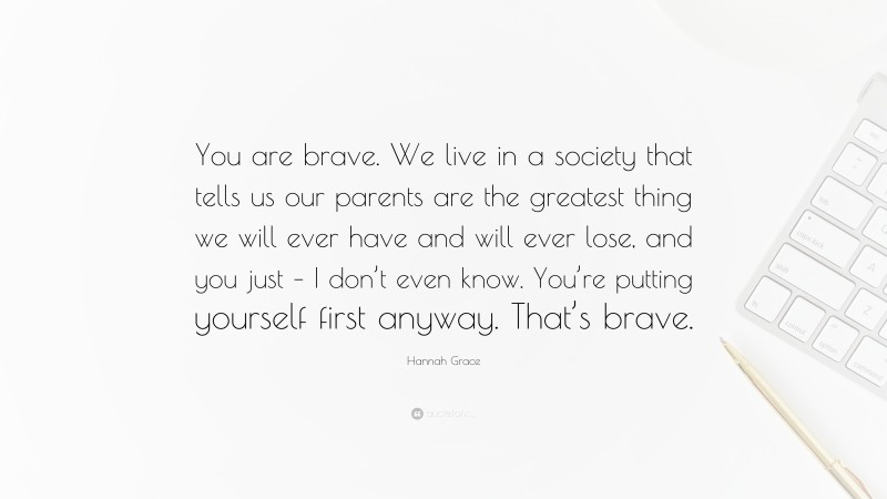 Hannah Grace Quote: “You are brave. We live in a society that tells us our parents are the greatest thing we will ever have and will ever lose, and you just – I don’t even know. You’re putting yourself first anyway. That’s brave.”