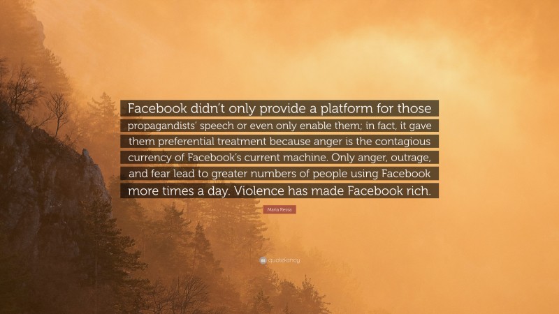 Maria Ressa Quote: “Facebook didn’t only provide a platform for those propagandists’ speech or even only enable them; in fact, it gave them preferential treatment because anger is the contagious currency of Facebook’s current machine. Only anger, outrage, and fear lead to greater numbers of people using Facebook more times a day. Violence has made Facebook rich.”