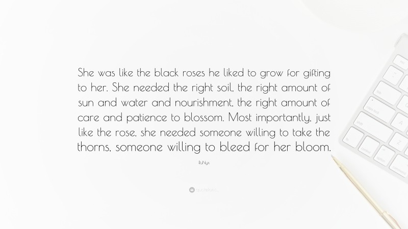 RuNyx Quote: “She was like the black roses he liked to grow for gifting to her. She needed the right soil, the right amount of sun and water and nourishment, the right amount of care and patience to blossom. Most importantly, just like the rose, she needed someone willing to take the thorns, someone willing to bleed for her bloom.”