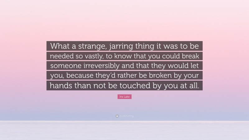 Iris Lake Quote: “What a strange, jarring thing it was to be needed so vastly, to know that you could break someone irreversibly and that they would let you, because they’d rather be broken by your hands than not be touched by you at all.”