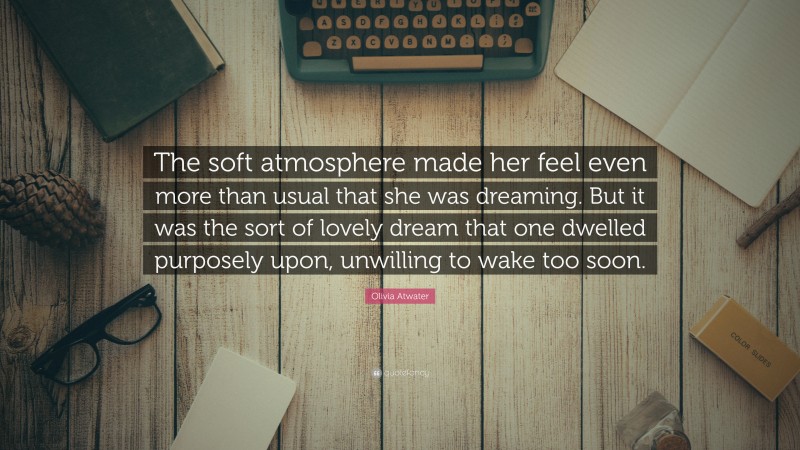 Olivia Atwater Quote: “The soft atmosphere made her feel even more than usual that she was dreaming. But it was the sort of lovely dream that one dwelled purposely upon, unwilling to wake too soon.”