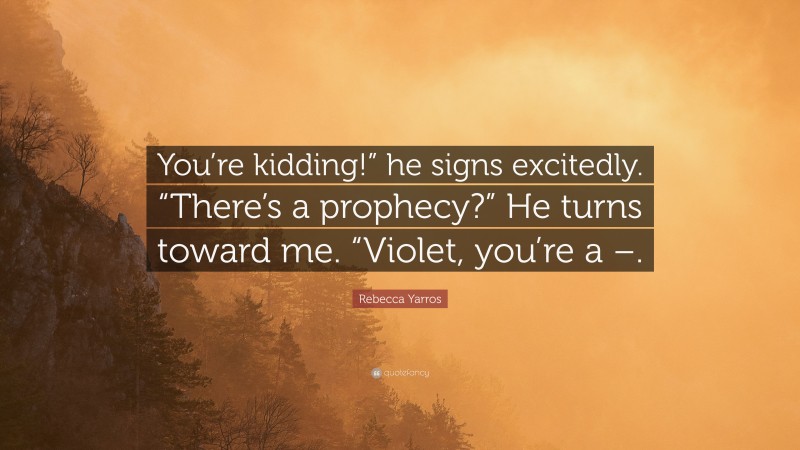 Rebecca Yarros Quote: “You’re kidding!” he signs excitedly. “There’s a prophecy?” He turns toward me. “Violet, you’re a –.”