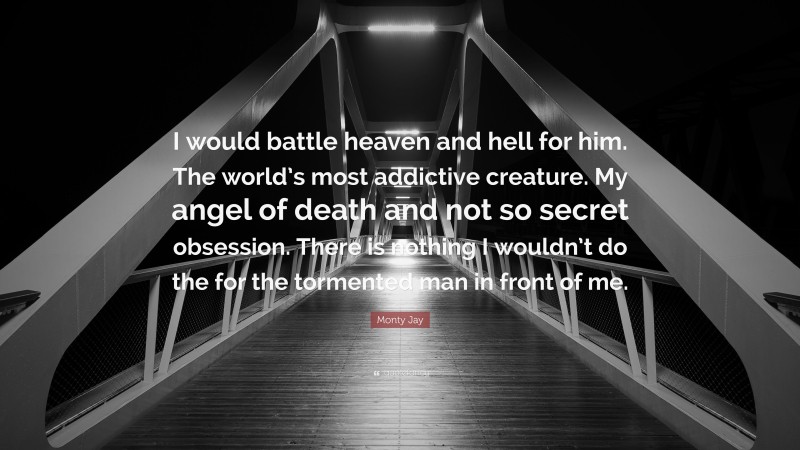 Monty Jay Quote: “I would battle heaven and hell for him. The world’s most addictive creature. My angel of death and not so secret obsession. There is nothing I wouldn’t do the for the tormented man in front of me.”