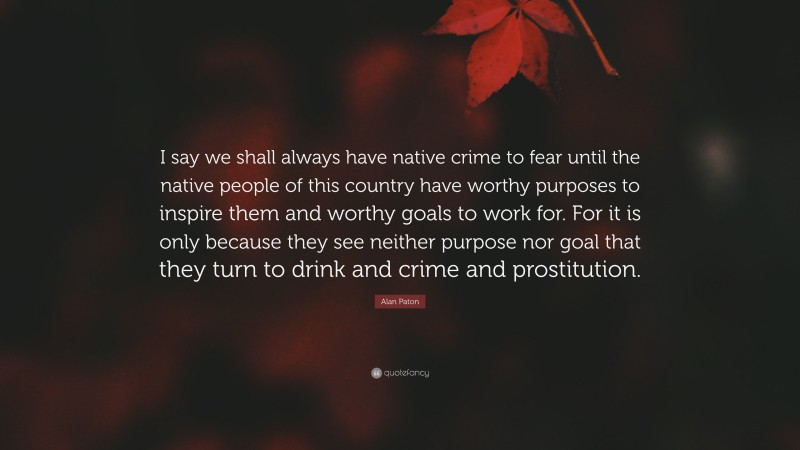 Alan Paton Quote: “I say we shall always have native crime to fear until the native people of this country have worthy purposes to inspire them and worthy goals to work for. For it is only because they see neither purpose nor goal that they turn to drink and crime and prostitution.”