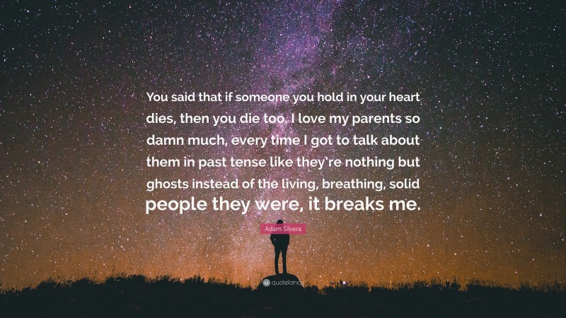 Adam Silvera Quote: “You said that if someone you hold in your heart dies, then you die too. I love my parents so damn much, every time I got to talk about them in past tense like they’re nothing but ghosts instead of the living, breathing, solid people they were, it breaks me.”