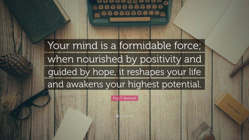 Roy T. Bennett Quote: “Your mind is a formidable force; when nourished by positivity and guided by hope, it reshapes your life and awakens your highest potential.”