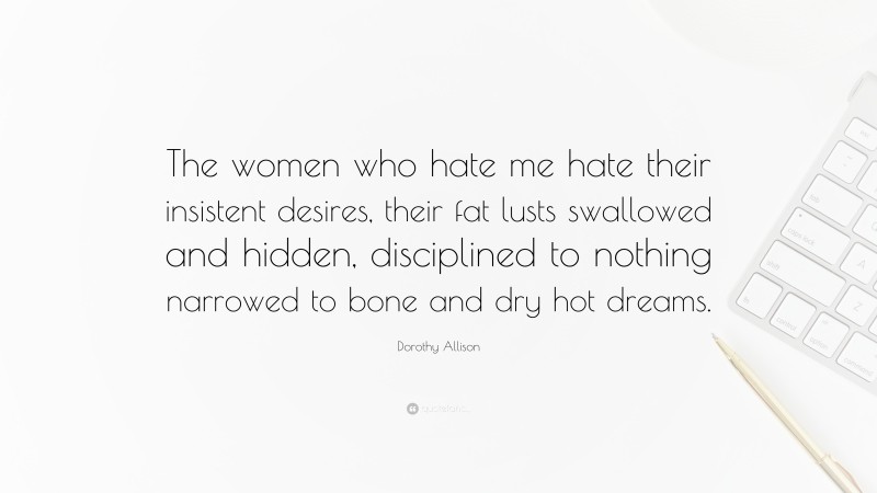 Dorothy Allison Quote: “The women who hate me hate their insistent desires, their fat lusts swallowed and hidden, disciplined to nothing narrowed to bone and dry hot dreams.”