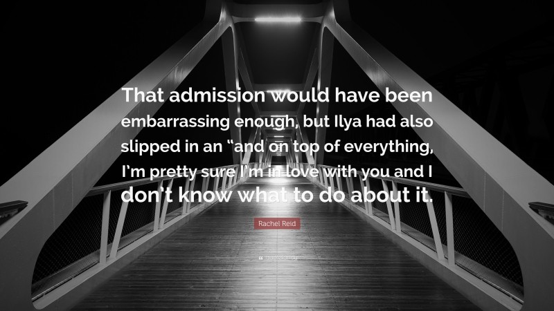 Rachel Reid Quote: “That admission would have been embarrassing enough, but Ilya had also slipped in an “and on top of everything, I’m pretty sure I’m in love with you and I don’t know what to do about it.”