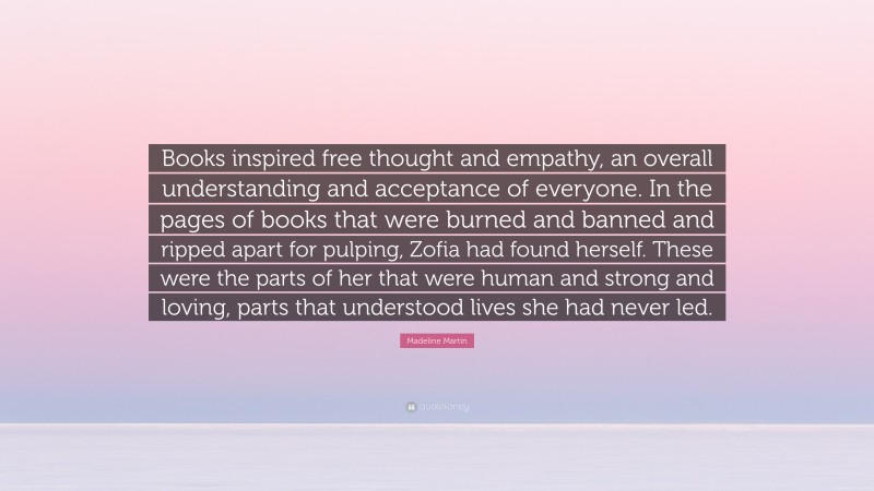 Madeline Martin Quote: “Books inspired free thought and empathy, an overall understanding and acceptance of everyone. In the pages of books that were burned and banned and ripped apart for pulping, Zofia had found herself. These were the parts of her that were human and strong and loving, parts that understood lives she had never led.”