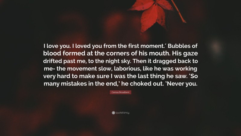 Carissa Broadbent Quote: “I love you. I loved you from the first moment.′ Bubbles of blood formed at the corners of his mouth. His gaze drifted past me, to the night sky. Then it dragged back to me- the movement slow, laborious, like he was working very hard to make sure I was the last thing he saw. ‘So many mistakes in the end,’ he choked out. ‘Never you.”