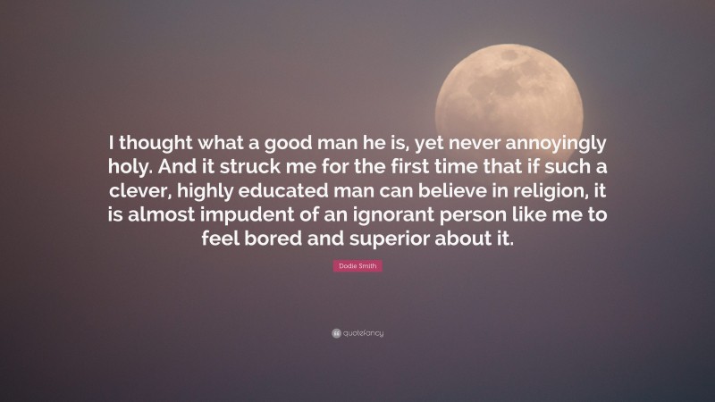 Dodie Smith Quote: “I thought what a good man he is, yet never annoyingly holy. And it struck me for the first time that if such a clever, highly educated man can believe in religion, it is almost impudent of an ignorant person like me to feel bored and superior about it.”