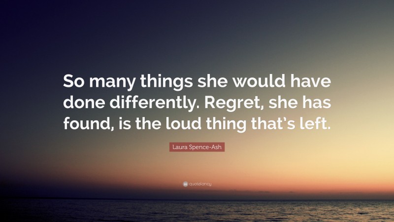 Laura Spence-Ash Quote: “So many things she would have done differently. Regret, she has found, is the loud thing that’s left.”