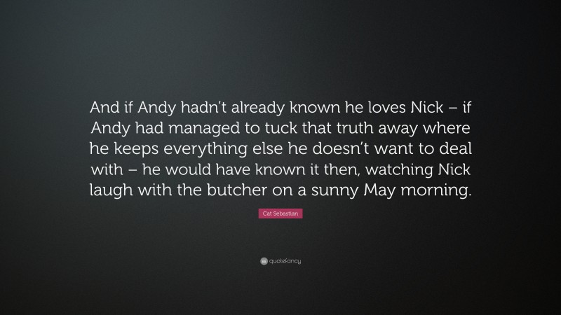 Cat Sebastian Quote: “And if Andy hadn’t already known he loves Nick – if Andy had managed to tuck that truth away where he keeps everything else he doesn’t want to deal with – he would have known it then, watching Nick laugh with the butcher on a sunny May morning.”