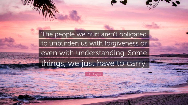 K.L. Hughes Quote: “The people we hurt aren’t obligated to unburden us with forgiveness or even with understanding. Some things, we just have to carry.”