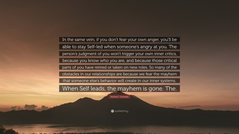 Richard C. Schwartz Quote: “In the same vein, if you don’t fear your own anger, you’ll be able to stay Self-led when someone’s angry at you. The person’s judgment of you won’t trigger your own inner critics, because you know who you are, and because those critical parts of you have retired or taken on new roles. So many of the obstacles in our relationships are because we fear the mayhem that someone else’s behavior will create in our inner systems. When Self leads, the mayhem is gone. The.”