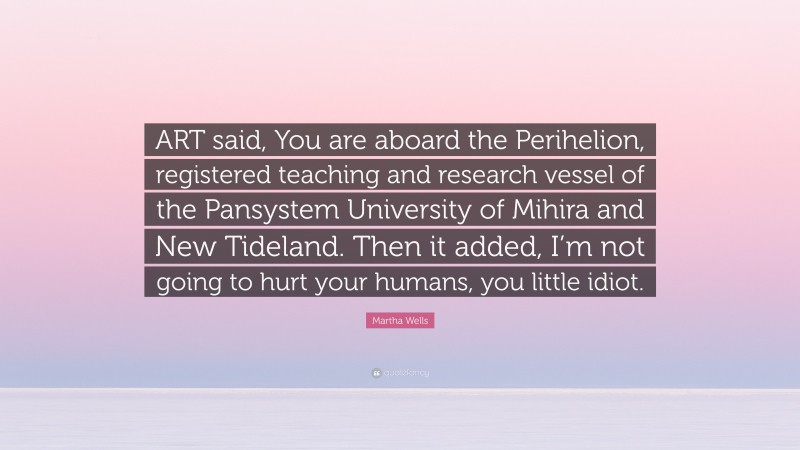 Martha Wells Quote: “ART said, You are aboard the Perihelion, registered teaching and research vessel of the Pansystem University of Mihira and New Tideland. Then it added, I’m not going to hurt your humans, you little idiot.”