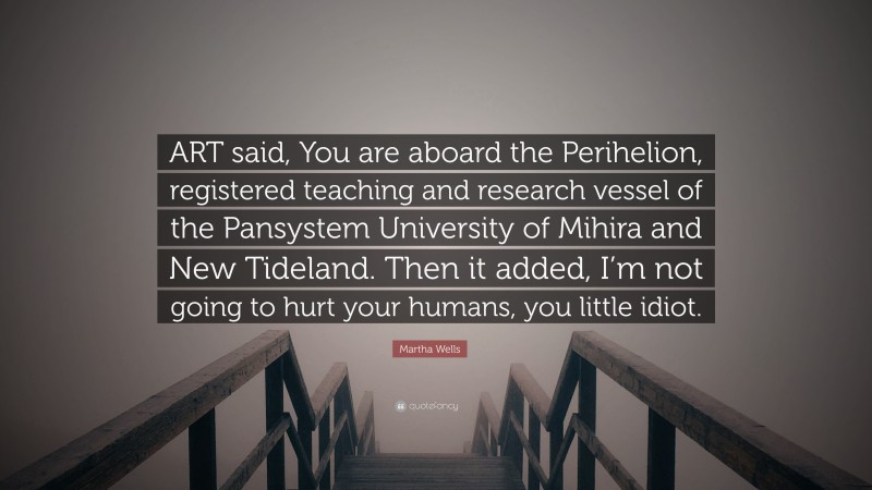 Martha Wells Quote: “ART said, You are aboard the Perihelion, registered teaching and research vessel of the Pansystem University of Mihira and New Tideland. Then it added, I’m not going to hurt your humans, you little idiot.”