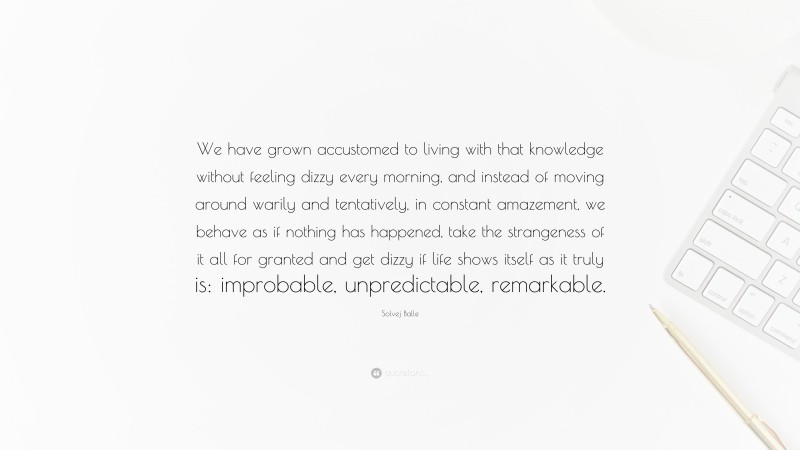 Solvej Balle Quote: “We have grown accustomed to living with that knowledge without feeling dizzy every morning, and instead of moving around warily and tentatively, in constant amazement, we behave as if nothing has happened, take the strangeness of it all for granted and get dizzy if life shows itself as it truly is: improbable, unpredictable, remarkable.”