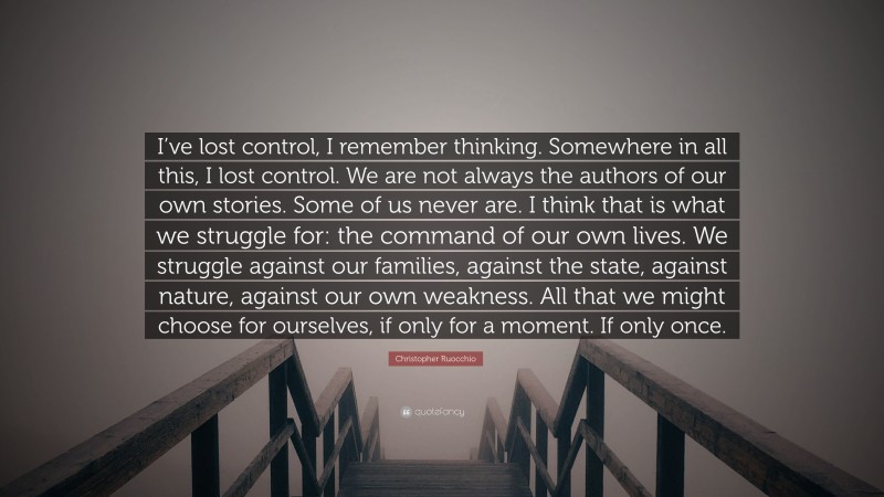 Christopher Ruocchio Quote: “I’ve lost control, I remember thinking. Somewhere in all this, I lost control. We are not always the authors of our own stories. Some of us never are. I think that is what we struggle for: the command of our own lives. We struggle against our families, against the state, against nature, against our own weakness. All that we might choose for ourselves, if only for a moment. If only once.”