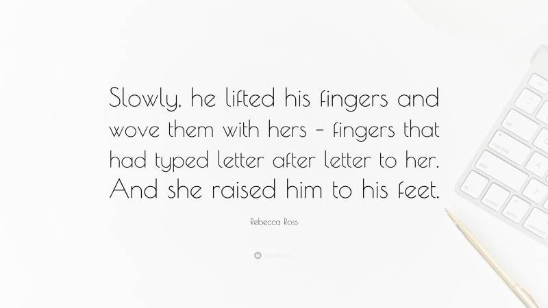 Rebecca Ross Quote: “Slowly, he lifted his fingers and wove them with hers – fingers that had typed letter after letter to her. And she raised him to his feet.”
