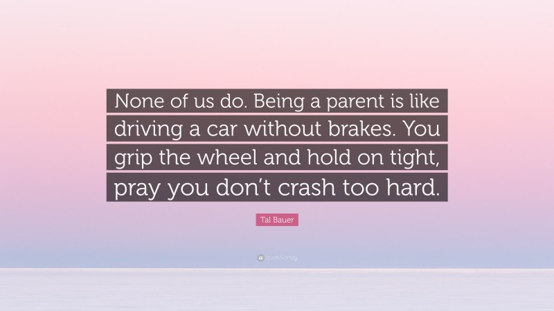 Tal Bauer Quote: “None of us do. Being a parent is like driving a car without brakes. You grip the wheel and hold on tight, pray you don’t crash too hard.”