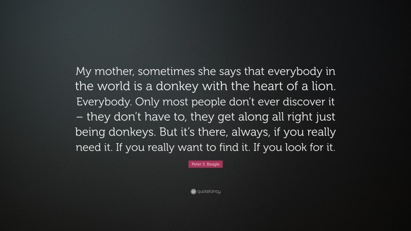 Peter S. Beagle Quote: “My mother, sometimes she says that everybody in the world is a donkey with the heart of a lion. Everybody. Only most people don’t ever discover it – they don’t have to, they get along all right just being donkeys. But it’s there, always, if you really need it. If you really want to find it. If you look for it.”