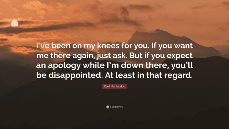 Kerri Maniscalco Quote: “I’ve been on my knees for you. If you want me there again, just ask. But if you expect an apology while I’m down there, you’ll be disappointed. At least in that regard.”