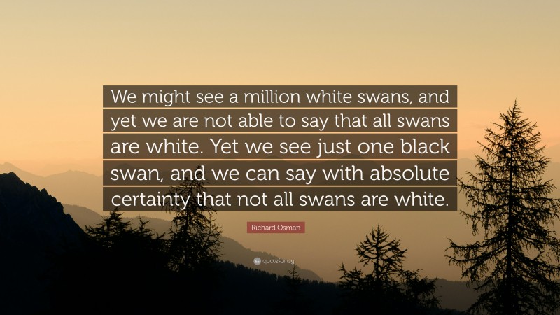 Richard Osman Quote: “We might see a million white swans, and yet we are not able to say that all swans are white. Yet we see just one black swan, and we can say with absolute certainty that not all swans are white.”