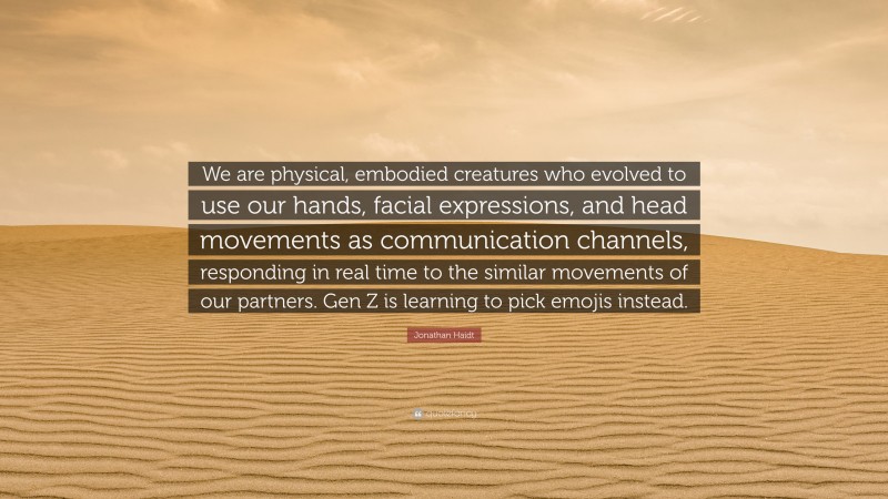 Jonathan Haidt Quote: “We are physical, embodied creatures who evolved to use our hands, facial expressions, and head movements as communication channels, responding in real time to the similar movements of our partners. Gen Z is learning to pick emojis instead.”