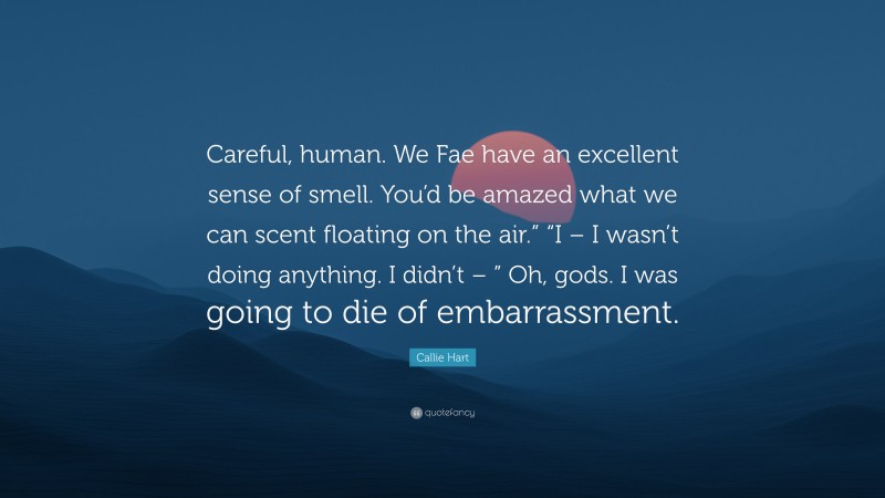 Callie Hart Quote: “Careful, human. We Fae have an excellent sense of smell. You’d be amazed what we can scent floating on the air.” “I – I wasn’t doing anything. I didn’t – ” Oh, gods. I was going to die of embarrassment.”