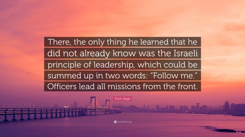 Erich Segal Quote: “There, the only thing he learned that he did not already know was the Israeli principle of leadership, which could be summed up in two words: “Follow me.” Officers lead all missions from the front.”