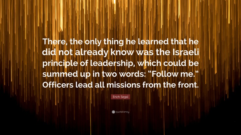 Erich Segal Quote: “There, the only thing he learned that he did not already know was the Israeli principle of leadership, which could be summed up in two words: “Follow me.” Officers lead all missions from the front.”