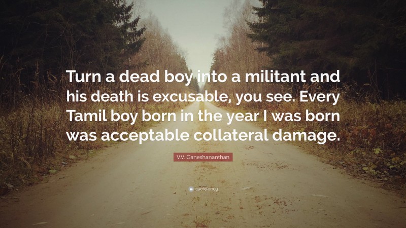 V.V. Ganeshananthan Quote: “Turn a dead boy into a militant and his death is excusable, you see. Every Tamil boy born in the year I was born was acceptable collateral damage.”