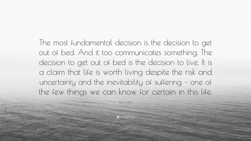 Alan Noble Quote: “The most fundamental decision is the decision to get out of bed. And it too communicates something. The decision to get out of bed is the decision to live. It is a claim that life is worth living despite the risk and uncertainty and the inevitability of suffering – one of the few things we can know for certain in this life.”