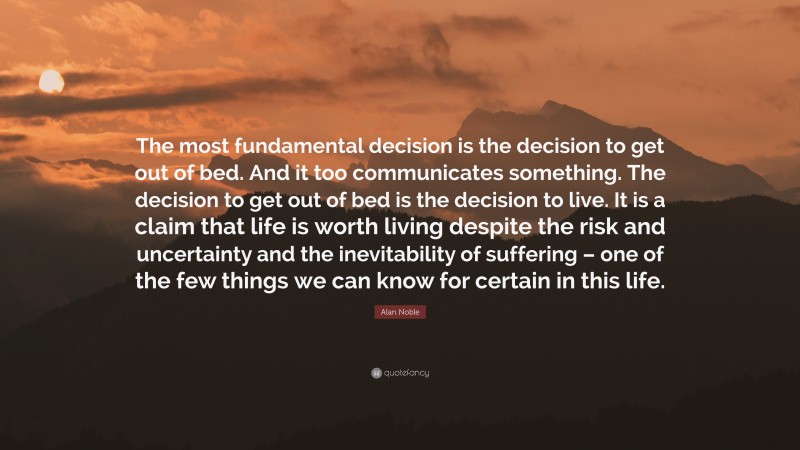 Alan Noble Quote: “The most fundamental decision is the decision to get out of bed. And it too communicates something. The decision to get out of bed is the decision to live. It is a claim that life is worth living despite the risk and uncertainty and the inevitability of suffering – one of the few things we can know for certain in this life.”