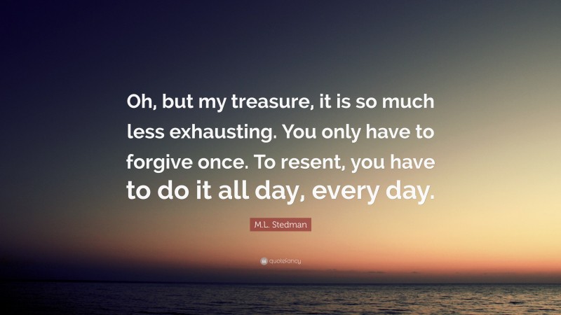 M.L. Stedman Quote: “Oh, but my treasure, it is so much less exhausting. You only have to forgive once. To resent, you have to do it all day, every day.”