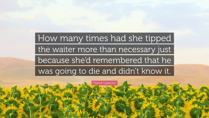Clarice Lispector Quote: “How many times had she tipped the waiter more than necessary just because she’d remembered that he was going to die and didn’t know it.”