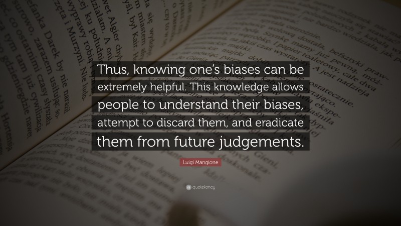 Luigi Mangione Quote: “Thus, knowing one’s biases can be extremely helpful. This knowledge allows people to understand their biases, attempt to discard them, and eradicate them from future judgements.”