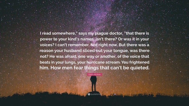 Cassandra Khaw Quote: “I read somewhere,” says my plague doctor, “that there is power to your kind’s names, isn’t there? Or was it in your voices? I can’t remember. Not right now. But there was a reason your husband sliced out your tongue, was there not? He was afraid, one way or another, of the voice that beats in your lungs, your hurricane scream. You frightened him. How men fear things that can’t be quieted.”