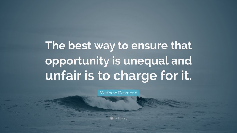 Matthew Desmond Quote: “The best way to ensure that opportunity is unequal and unfair is to charge for it.”