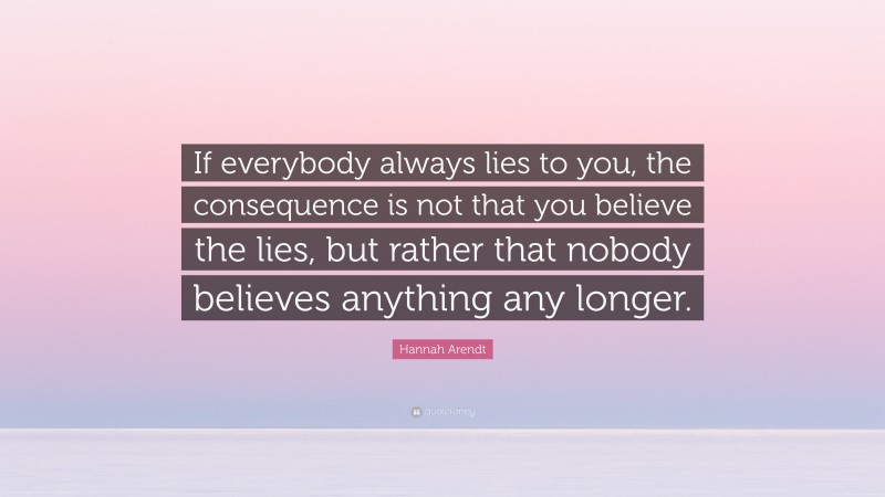 Hannah Arendt Quote: “If everybody always lies to you, the consequence is not that you believe the lies, but rather that nobody believes anything any longer.”